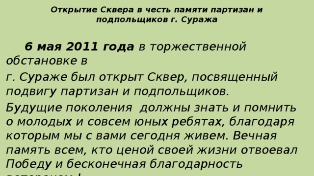 Открытие Сквера в честь памяти партизан и подпольщиков г. Суража  6 мая 2011 года в торжественной обстановке в г. Сураже был открыт Сквер, посвященный подвигу партизан и подпольщиков. Будущие поколения должны знать и помнить о молодых и совсем юных ребятах, благодаря которым мы с вами сегодня живем. Вечная память всем, кто ценой своей жизни отвоевал Победу и бесконечная благодарность ветеранам !