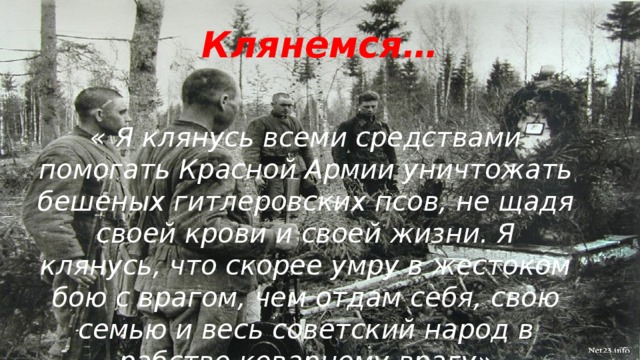 Клянемся…   « Я клянусь всеми средствами помогать Красной Армии уничтожать бешеных гитлеровских псов, не щадя своей крови и своей жизни. Я клянусь, что скорее умру в жестоком бою с врагом, чем отдам себя, свою семью и весь советский народ в рабство коварному врагу»