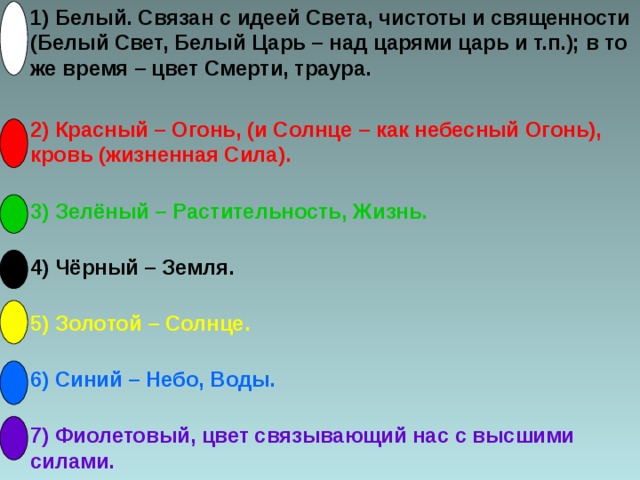 1) Белый. Связан с идеей Света, чистоты и священности (Белый Свет, Белый Царь – над царями царь и т.п.); в то же время – цвет Смерти, траура. 2) Красный – Огонь, (и Солнце – как небесный Огонь), кровь (жизненная Сила). 3) Зелёный – Растительность, Жизнь. 4) Чёрный – Земля. 5) Золотой – Солнце. 6) Синий – Небо, Воды. 7) Фиолетовый, цвет связывающий нас с высшими силами.
