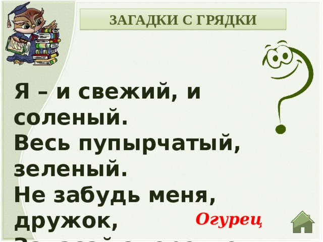 ЗАГАДКИ С ГРЯДКИ Я – и свежий, и соленый. Весь пупырчатый, зеленый. Не забудь меня, дружок, Запасай здоровье впрок. Огурец