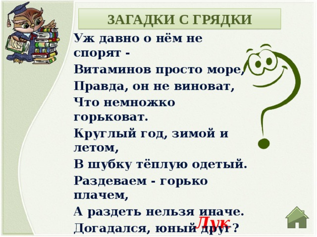 ЗАГАДКИ С ГРЯДКИ Уж давно о нём не спорят - Витаминов просто море, Правда, он не виноват, Что немножко горьковат. Круглый год, зимой и летом, В шубку тёплую одетый. Раздеваем - горько плачем, А раздеть нельзя иначе. Догадался, юный друг? Ну, конечно, это... Лук