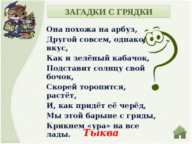 ЗАГАДКИ С ГРЯДКИ Она похожа на арбуз, Другой совсем, однако, вкус, Как и зелёный кабачок, Подставит солнцу свой бочок, Скорей торопится, растёт, И, как придёт её черёд, Мы этой барыне с гряды, Крикнем «ура» на все лады. Тыква