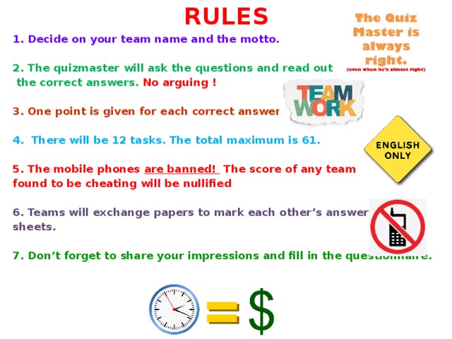 RULES 1. Decide on your team name and the motto.   2. The quizmaster will ask the questions and read out  the correct answers.   No arguing !   3. One point is given for each correct answer.   4.  There will be 12 tasks. The total maximum is 61.   5. The mobile phones are banned! The score of any team found to be cheating will be nullified  6. Teams will exchange papers to mark each other’s answer sheets.  7. Don’t forget to share your impressions and fill in the questionnaire.   