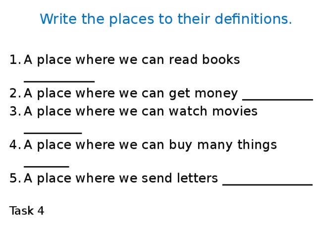Write the places to their definitions. A place where we can read books ___________ A place where we can get money ___________ A place where we can watch movies _________ A place where we can buy many things _______ A place where we send letters ______________ Task 4