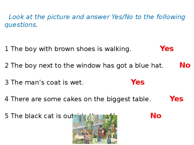 Look at the picture and answer Yes/No to the following questions .    1 The boy with brown shoes is walking.    Yes  2 The boy next to the window has got a blue hat.   No     3 The man’s coat is wet.      Yes          4 There are some cakes on the biggest table.   Yes     5 The black cat is outside the café.     No