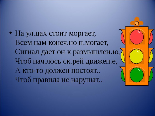 На ул.цах стоит моргает,  Всем нам конеч.но п.могает,  Сигнал дает он к размышлен.ю,  Чтоб нач.лось ск.рей движен.е,  А кто-то должен постоят..  Чтоб правила не нарушат..  