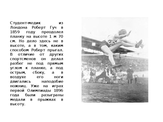 Студент-медик из Лондона Роберт Гуч в 1859 году преодолел планку на высоте 1 м 70 см. Но дело здесь не в высоте, а в том, каким способом Роберт прыгал. В отличие от других спортсменов он делал разбег не под прямым углом к планке, а под острым, сбоку, а в воздухе его ноги двигались наподобие ножниц. Уже на играх первой Олимпиады 1896 года были разыграны медали в прыжках в высоту. 