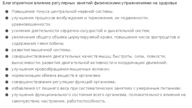 Благоприятное влияние регулярных занятий физическими упражнениями на здоровье Повышения тонуса центральной нервной системы; улучшения процессов возбуждения и торможения, их подвижности, уравновешенности; усиления деятельности сердечно-сосудистой и дыхательной систем; увеличения общего объема циркулируемой крови, повышения числа эритроцитов и содержания гемоглобина; развития мышечной системы; совершенствования двигательных качеств мышц: быстроты, силы, ловкости, выносливости; развития двигательной активности и координации движений; улучшения кровообращения мышечных волокон; нормализации обмена веществ в организме; совершенствования регуляции функций организма; избавления от лишнего веса при систематических занятиях с умеренным питанием; улучшения функционального состояния всего организма, положительного влияния на самочувствие, настроение, работоспособность. 