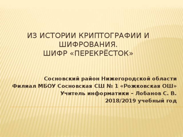 Из истории криптографии и шифрования.  Шифр «перекрёсток»   Сосновский район Нижегородской области Филиал МБОУ Сосновская СШ № 1 «Рожковская ОШ» Учитель информатики – Лобанов С. В. 2018/2019 учебный год 