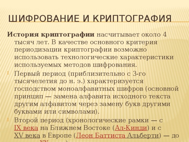 Шифрование и криптография История криптографии  насчитывает около 4 тысяч лет. В качестве основного критерия периодизации криптографии возможно использовать технологические характеристики используемых методов шифрования. Первый период (приблизительно с 3-го тысячелетия до н. э.) характеризуется господством моноалфавитных шифров (основной принцип — замена алфавита исходного текста другим алфавитом через замену букв другими буквами или символами). Второй период (хронологические рамки — с  IX века  на Ближнем Востоке ( Ал-Кинди ) и с  XV века  в Европе ( Леон Баттиста Альберти ) — до начала  XX века ) ознаменовался введением в обиход полиалфавитных шифров. 