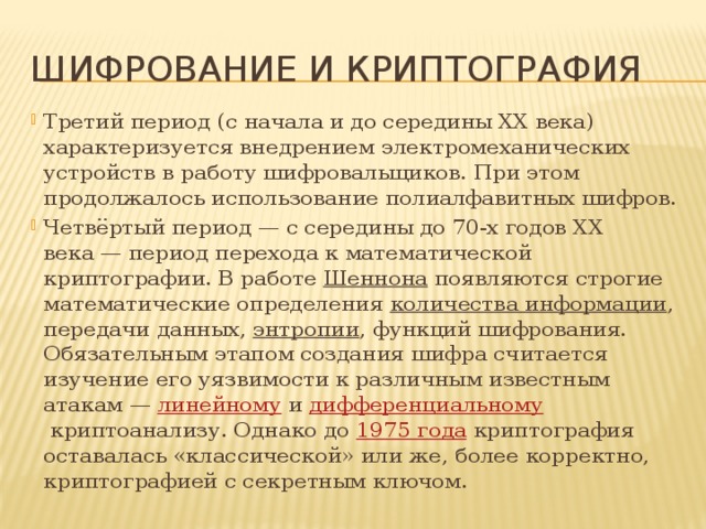 Шифрование и криптография Третий период (с начала и до середины XX века) характеризуется внедрением электромеханических устройств в работу шифровальщиков. При этом продолжалось использование полиалфавитных шифров. Четвёртый период — с середины до 70-х годов XX века — период перехода к математической криптографии. В работе  Шеннона  появляются строгие математические определения  количества информации , передачи данных,  энтропии , функций шифрования. Обязательным этапом создания шифра считается изучение его уязвимости к различным известным атакам —  линейному  и  дифференциальному  криптоанализу. Однако до  1975 года  криптография оставалась «классической» или же, более корректно, криптографией с секретным ключом. 