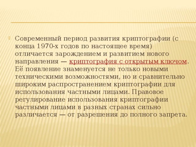 Современный период развития криптографии (с конца 1970-х годов по настоящее время) отличается зарождением и развитием нового направления —  криптография с открытым ключом . Её появление знаменуется не только новыми техническими возможностями, но и сравнительно широким распространением криптографии для использования частными лицами. Правовое регулирование использования криптографии частными лицами в разных странах сильно различается — от разрешения до полного запрета. 