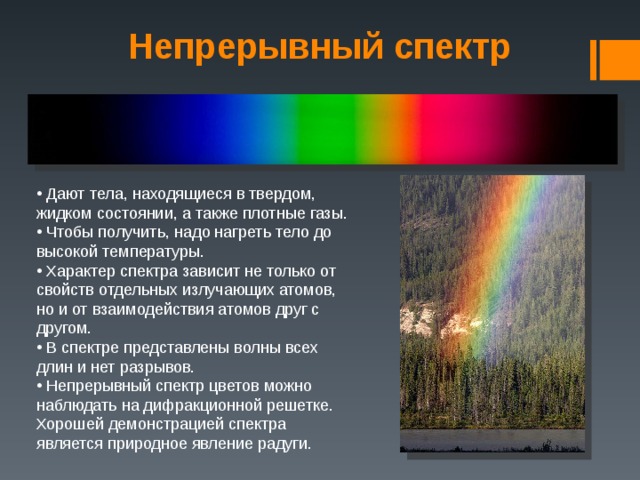 Непрерывный спектр  Дают тела, находящиеся в твердом, жидком состоянии, а также плотные газы.  Чтобы получить, надо нагреть тело до высокой температуры.  Характер спектра зависит не только от свойств отдельных излучающих атомов, но и от взаимодействия атомов друг с другом.  В спектре представлены волны всех длин и нет разрывов.  Непрерывный спектр цветов можно наблюдать на дифракционной решетке. Хорошей демонстрацией спектра является природное явление радуги. 