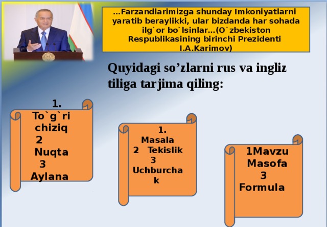 … Farzandlarimizga shunday Imkoniyatlarni yaratib beraylikki, ular bizdanda har sohada ilg`or bo`lsinlar…(O`zbekiston Respublikasining birinchi Prezidenti I.A.Karimov) Quyidagi so’zlarni rus va ingliz tiliga tarjima qiling:  1. To`g`ri chiziq 2 Nuqta 3 Aylana   1. Masala 2 Tekislik 3 Uchburchak   1Mavzu  Masofa 3 Formula  