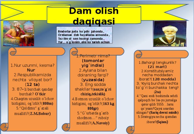 Dam olish daqiqasi   Ilmdorlar juda ko`pdir jahonda , Ortdaman deb hayallama armonda , Tez ilm ol sen hozirgi zamonda ,  Yur , o`g`lonim ,elni ko`tarish uchun  1.Nur uzunmi, kesma? Nur 2.Respublikamizda nechta viloyat bor?( 12 ta) 3. 87 ◦ li burchak qanday burchak? O`tkir 4.Chaqrim uzunlik o`lchov birligimi, og`irlik?( 800m) 5.”Qoldimu” g`azali muallifi?( Z.M.Bobur ) 1.Perimetr nima? (tomonlar yig`indisi) 2.Aylana bilan doiraning farqi?( yuzasida) 3. Eng sodda shakllar ?( nur,to`g`ri chiziq,tekislik) 4.Botmon uzunlik o`lchov birligimi, og`irlik?( 163 kg 800gr) 5.”G`urbatda g`arib shodmon…” ruboiy muallifi?( A.Navoiy ) 1.Bahorgi tengkunlik? (21 mart) 2.Konstitutsiyamiz necha moddadan iborat?( 128 modda) 3. Yoyiq burchak nechta to`g`ri burchakka teng ? ( 2ta) 4.”Qani endi boshimda sehrli qalpoqch bo`lsa-yu jurnalga qator qilib 5555…larni qo`ysam?Qaysi asardan olingan? (Sariq devni minib) 5.Strategiya necha qismdan iborat? (5qism ) 