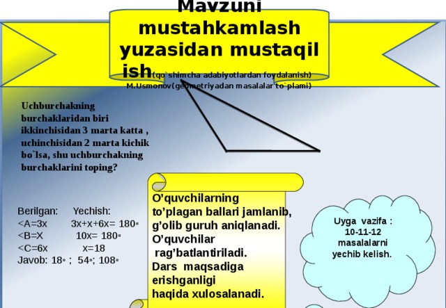   Uchburchakning burchaklaridan biri ikkinchisidan 3 marta katta , uchinchisidan 2 marta kichik bo`lsa, shu uchburchakning burchaklarini toping?  Mavzuni mustahkamlash yuzasidan mustaqil ish (qo`shimcha adabiyotlardan foydalanish) M.Usmonov(geometriyadan masalalar to`plami)  O’quvchilarning to’plagan ballari jamlanib, g’olib guruh aniqlanadi. O’quvchilar  rag’batlantiriladi. Dars maqsadiga erishganligi haqida xulosalanadi.  Uyga vazifa : 10-11-12 masalalarni yechib kelish. Berilgan: Yechish: Javob: 18 ◦ ; 54 ◦ ; 108 ◦ 