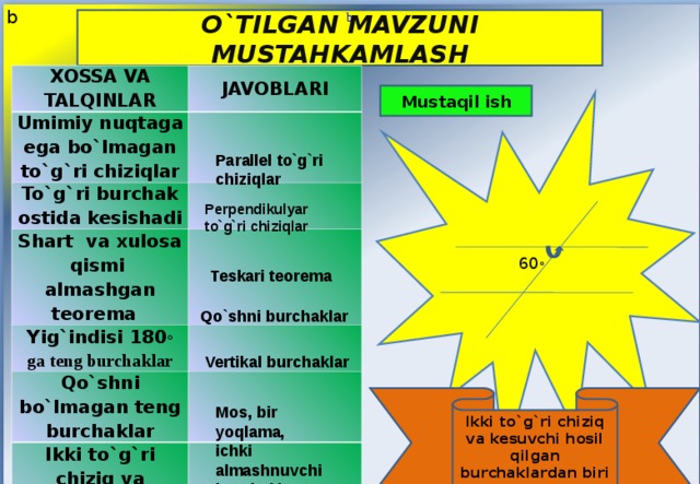 b b O`TILGAN MAVZUNI MUSTAHKAMLASH XOSSA VA TALQINLAR Umimiy nuqtaga ega bo`lmagan to`g`ri chiziqlar JAVOBLARI To`g`ri burchak ostida kesishadi Shart va xulosa qismi almashgan teorema  Yig`indisi 180 ◦ ga teng burchaklar Qo`shni bo`lmagan teng burchaklar Ikki to`g`ri chiziq va kesuvchi hpsil qilgan burchaklar Mustaqil ish 60 ◦ Parallel to`g`ri chiziqlar Perpendikulyar to`g`ri chiziqlar Teskari teorema Qo`shni burchaklar Vertikal burchaklar Ikki to`g`ri chiziq va kesuvchi hosil qilgan burchaklardan biri 60 ◦ bo`lsa, qolgan burchaklarni toping ? Mos, bir yoqlama, ichki almashnuvchi burchaklar 
