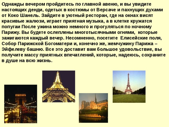 Однажды вечером пройдитесь по главной авеню, и вы увидите настоящих денди, одетых в костюмы от Версаче и пахнущих духами от Коко Шанель. Зайдите в уютный ресторан, где на окнах висят красивые жалюзи, играет приятная музыка, а в клетке кружатся попугаи После ужина можно немного и прогуляться по ночному Парижу. Вы будете ослеплены многотысячными огнями, которые зажигаются каждый вечер. Несомненно, посетите Елисейские поля, Собор Парижской Богоматери и, конечно же, жемчужину Парижа – Эйфелеву башню. Все это доставит вам большое удовольствие, вы получите массу приятных впечатлений, которые, надеюсь, сохраните в душе на всю жизнь.  