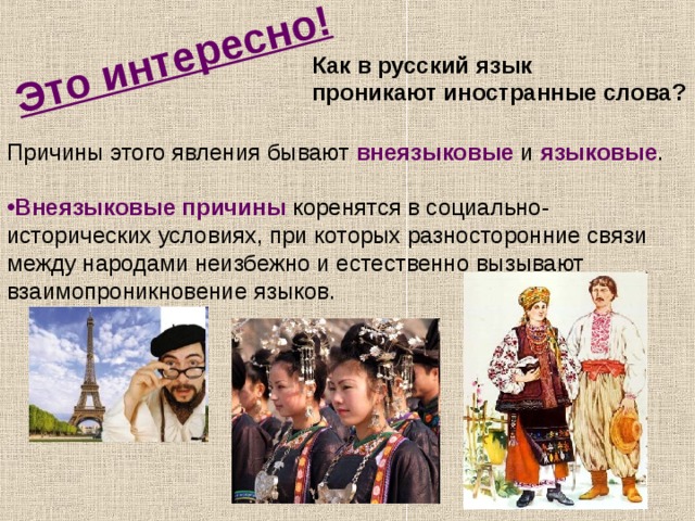 Это интересно! Как в русский язык проникают иностранные слова? Причины этого явления бывают внеязыковые и языковые . Внеязыковые причины коренятся в социально-исторических условиях, при которых разносторонние связи между народами неизбежно и естественно вызывают взаимопроникновение языков.  