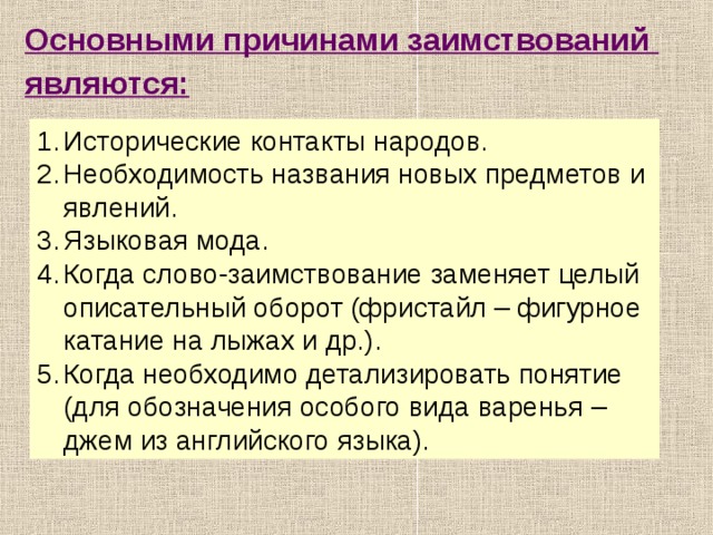 Основными причинами заимствований являются:  Исторические контакты народов. Необходимость названия новых предметов и явлений. Языковая мода. Когда слово-заимствование заменяет целый описательный оборот (фристайл – фигурное катание на лыжах и др.). Когда необходимо детализировать понятие (для обозначения особого вида варенья – джем из английского языка).  