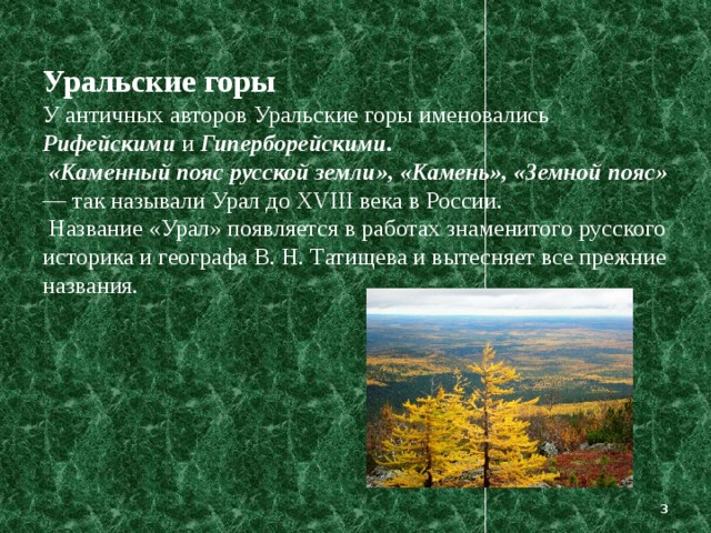 Уральские горы  У античных авторов Уральские горы именовались Рифейскими и Гиперборейскими.   «Каменный пояс русской земли», «Камень», «Земной пояс» — так называли Урал до XVIII века в России.  Название «Урал» появляется в работах знаменитого русского историка и географа В. Н. Татищева и вытесняет все прежние названия.     