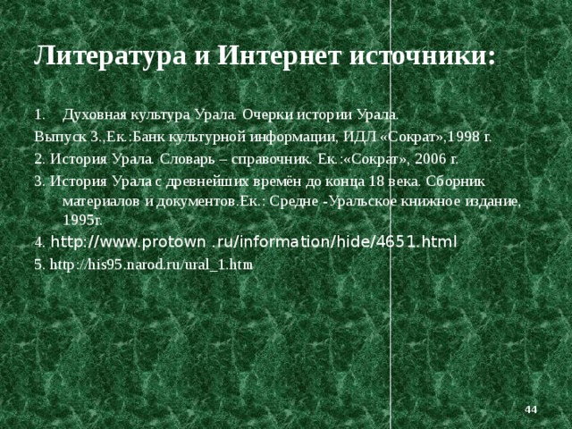 Литература и Интернет источники: Духовная культура Урала. Очерки истории Урала. Выпуск 3.,Ек.:Банк культурной информации, ИДЛ «Сократ»,1998 г. 2. История Урала. Словарь – справочник. Ек.:«Сократ», 2006 г. 3. История Урала с древнейших времён до конца 18 века. Сборник материалов и документов.Ек.: Средне -Уральское книжное издание, 1995г. 4. http://www.protown .ru/information/hide/4651.html 5. http://his95.narod.ru/ural_1.htm  