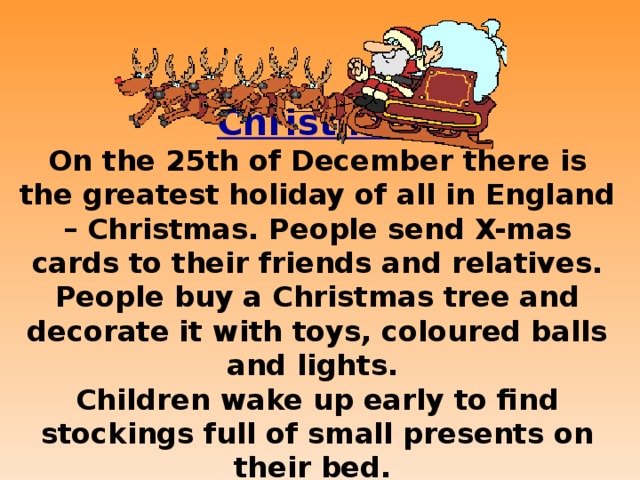 Christmas On the 25th of December there is the greatest holiday of all in England – Christmas. People send X-mas cards to their friends and relatives. People buy a Christmas tree and decorate it with toys, coloured balls and lights. Children wake up early to find stockings full of small presents on their bed.  