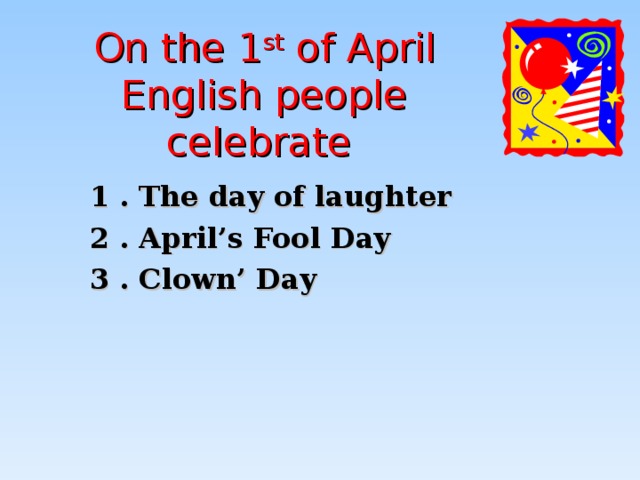 On the 1 st of April English people celebrate  1 . The day of laughter 2 . April’s Fool Day 3 . Clown’ Day 