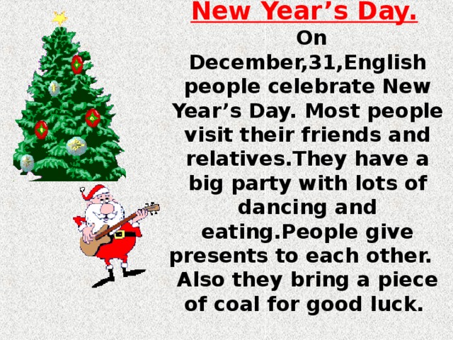 New Year’s Day.   On December,31,English people celebrate New Year’s Day. Most people visit their friends and relatives.They have a big party with lots of dancing and eating.People give presents to each other. Also they bring a piece of coal for good luck.  
