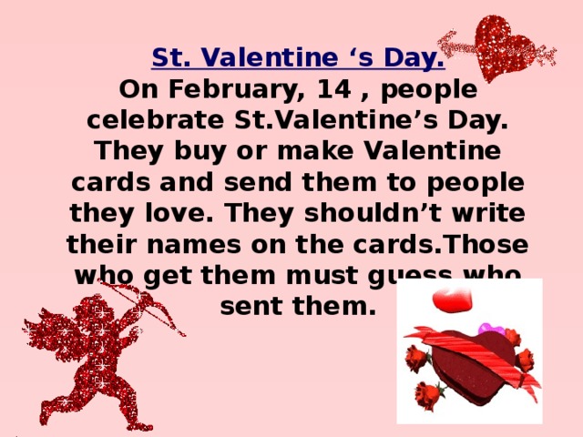 St. Valentine ‘s Day. On February, 14 , people celebrate St.Valentine’s Day. They buy or make Valentine cards and send them to people they love. They shouldn’t write their names on the cards.Those who get them must guess who sent them. 