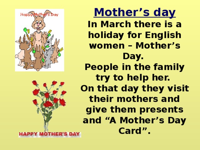 Mother’s day In March there is a holiday for English women – Mother’s Day. People in the family try to help her. On that day they visit their mothers and give them presents and “A Mother’s Day Card”. 