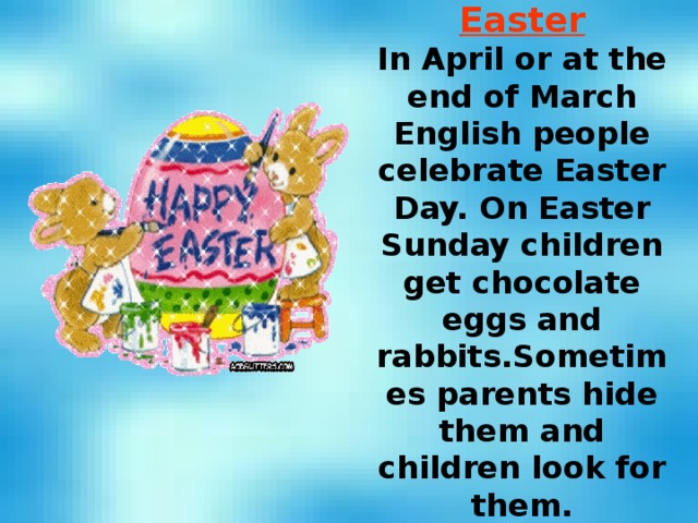 Easter In April or at the end of March English people celebrate Easter Day. On Easter Sunday children get chocolate eggs and rabbits.Sometimes parents hide them and children look for them. 