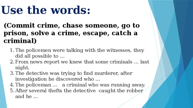 Use the words: (Commit crime, chase someone, go to prison, solve a crime, escape, catch a criminal) The policemen were talking with the witnesses, they did all possible to … From news report we knew that some criminals … last night. The detective was trying to find murderer, after investigation he discovered who … The policeman … a criminal who was running away. After several thefts the detective caught the robber and he ... 