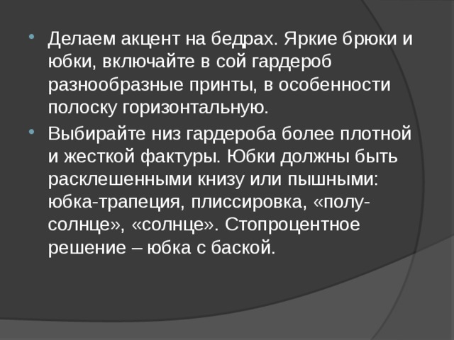 Делаем акцент на бедрах. Яркие брюки и юбки, включайте в сой гардероб разнообразные принты, в особенности полоску горизонтальную. Выбирайте низ гардероба более плотной и жесткой фактуры. Юбки должны быть расклешенными книзу или пышными: юбка-трапеция, плиссировка, «полу-солнце», «солнце». Стопроцентное решение – юбка с баской. 