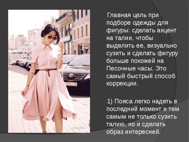  Главная цель при подборе одежды для фигуры: сделать акцент на талии, чтобы выделить ее, визуально сузить и сделать фигуру больше похожей на Песочные часы. Это самый быстрый способ коррекции.  1) Пояса легко надеть в последний момент и тем самым не только сузить талию, но и сделать образ интересней. 