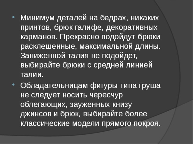 Минимум деталей на бедрах, никаких принтов, брюк галифе, декоративных карманов. Прекрасно подойдут брюки расклешенные, максимальной длины. Заниженной талия не подойдет, выбирайте брюки с средней линией талии. Обладательницам фигуры типа груша не следует носить чересчур облегающих, зауженных книзу джинсов и брюк, выбирайте более классические модели прямого покроя. 