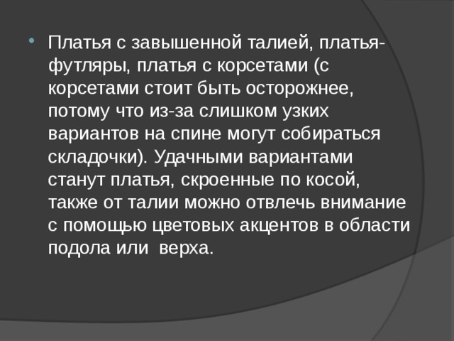 Платья с завышенной талией, платья-футляры, платья с корсетами (с корсетами стоит быть осторожнее, потому что из-за слишком узких вариантов на спине могут собираться складочки). Удачными вариантами станут платья, скроенные по косой, также от талии можно отвлечь внимание с помощью цветовых акцентов в области подола или верха. 