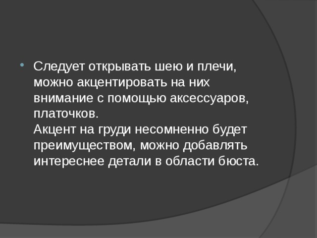 Следует открывать шею и плечи, можно акцентировать на них внимание с помощью аксессуаров, платочков.  Акцент на груди несомненно будет преимуществом, можно добавлять интереснее детали в области бюста. 