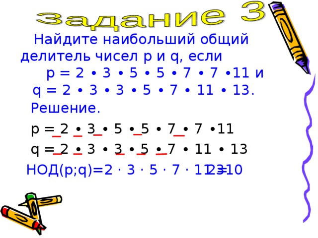Найдите наибольший общий делитель чисел p и q , если p = 2 ∙ 3 ∙ 5 ∙ 5 ∙ 7 ∙ 7 ∙11 и   q = 2 ∙ 3 ∙ 3 ∙ 5 ∙ 7 ∙ 11 ∙ 13 .  Решение.  p = 2 ∙ 3 ∙ 5 ∙ 5 ∙ 7 ∙ 7 ∙11  q = 2 ∙ 3 ∙ 3 ∙ 5 ∙ 7 ∙ 11 ∙ 13 НОД(p;q)=2 · 3 · 5 · 7 · 11 = 2310 
