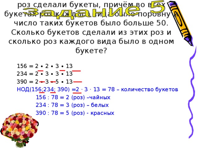 Из 156 чайных, 234 белых и 390 красных роз сделали букеты, причём во всех букетах роз каждого вида было поровну и число таких букетов было больше 50. Сколько букетов сделали из этих роз и сколько роз каждого вида было в одном букете? 156 = 2 ∙ 2 ∙ 3 ∙ 13 234 = 2 ∙ 3 ∙ 3 ∙ 13 390 = 2 ∙ 3 ∙ 5 ∙ 13 НОД(156;234; 390) =2 · 3 · 13 = 78 – количество букетов  156 : 78 = 2 (роз) –чайных  234 : 78 = 3 (роз) – белых  390 : 78 = 5 (роз) - красных 