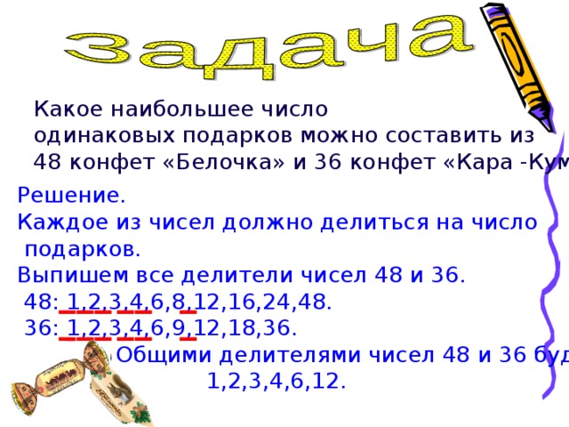 Какое наибольшее число одинаковых подарков можно составить из 48 конфет «Белочка» и 36 конфет «Кара -Кум»? Решение. Каждое из чисел должно делиться на число  подарков. Выпишем все делители чисел 48 и 36.  48: 1,2,3,4,6,8,12,16,24,48.  36: 1,2,3,4,6,9,12,18,36.  Общими делителями чисел 48 и 36 будут:  1,2,3,4,6,12. 