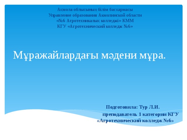 Ақмола облысының білім басқармасы Управление образования Акмолинской области «№6 Агротехникалық колледжі» КММ КГУ «Агротехнический колледж №6» Мұражайлардағы мәдени мұра.   Подготовила: Тур Л.И.  преподаватель 1 категории КГУ «Агротехнический колледж №6» 