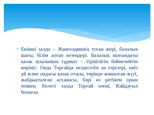 Екінші залда – Жангелдиннің туған жері, балалық шағы, білім алған кезеңдері. Балалық шағындағы қазақ ауылының тұрмыс – тіршілігін бейнелейтін көрініс. Онда Торғайда кездесетін аң терілері, киіз үй және ондағы қазақ отауы, төрінде жиналған жүгі, жабдықталған асханасы, бәрі өз ретімен орын тепкен. Келесі залда Торғай өзені, Қайдауыл болысы. 