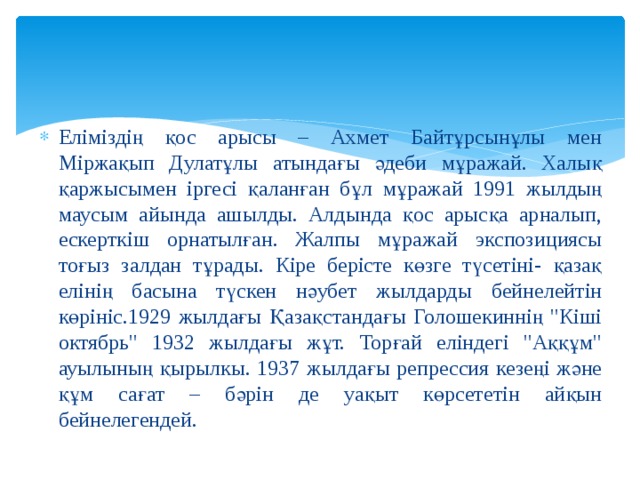 Еліміздің қос арысы – Ахмет Байтұрсынұлы мен Міржақып Дулатұлы атындағы әдеби мұражай. Халық қаржысымен іргесі қаланған бұл мұражай 1991 жылдың маусым айында ашылды. Алдында қос арысқа арналып, ескерткіш орнатылған. Жалпы мұражай экспозициясы тоғыз залдан тұрады. Кіре берісте көзге түсетіні- қазақ елінің басына түскен нәубет жылдарды бейнелейтін көрініс.1929 жылдағы Қазақстандағы Голошекиннің 