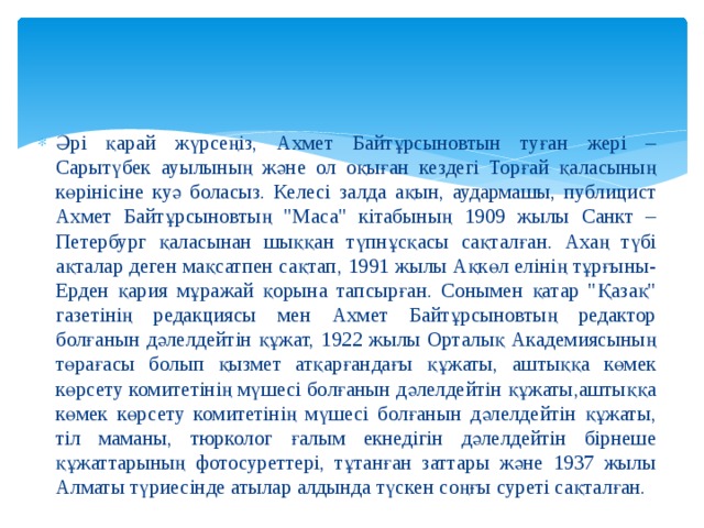 Әрі қарай жүрсеңіз, Ахмет Байтұрсыновтын туған жері – Сарытүбек ауылының және ол оқыған кездегі Торғай қаласының көрінісіне куә боласыз. Келесі залда ақын, аудармашы, публицист Ахмет Байтұрсыновтың 