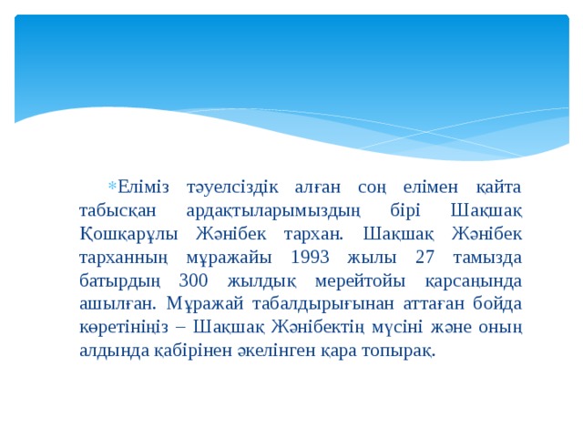 Еліміз тәуелсіздік алған соң елімен қайта табысқан ардақтыларымыздың бірі Шақшақ Қошқарұлы Жәнібек тархан. Шақшақ Жәнібек тарханның мұражайы 1993 жылы 27 тамызда батырдың 300 жылдық мерейтойы қарсаңында ашылған. Мұражай табалдырығынан аттаған бойда көретініңіз – Шақшақ Жәнібектің мүсіні және оның алдында қабірінен әкелінген қара топырақ. 