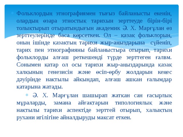 Фольклордың этнографиямен тығыз байланысты екенін, олардың өзара этностық тарихын зерттеуде бірін-бірі толықтырып отыратындығын академик Ә. Х. Марғұлан өз зерттеулерінде баса көрсеткен. Ол – қазақ фольклорын, оның ішінде қазақтың тарихи жыр-аңыздарына сүйеніп, тарих пен этнографияны байланыстыра отырып, тарихи фольклорды алғаш реткешенді түрде зерттеген ғалвм. Сонымен қатар ол осы тарихи жыр-аңыздарында қазақ халқының генезисін және өсіп-өрбу жолдарын кеңес дәуірінде нақтылы айқындап, алғаш ашқан ғалымдар қатарына жатады.  Ә. Х. Марғұлан шашырап жатқан сан ғасырлық мұраларды, замана айғақтарын типологиялық және нақтылы тарихи аспектіде зерттей отырып, халықтың рухани игілігіне айналдыруды мақсат еткен. 