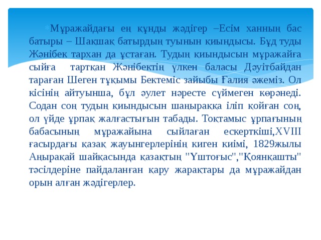 Мұражайдағы ең құнды жәдігер –Есім ханның бас батыры – Шақшақ батырдың туынын қиындысы. Бұд туды Жәнібек тархан да ұстаған. Тудың қиындысын мұражайға сыйға тартқан Жәнібектің үлкен баласы Дәуітбайдан тараған Шеген тұқымы Бектеміс зайыбы Ғалия әжеміз. Ол кісінің айтуынша, бұл әулет нәресте сүймеген көрәнеді. Содан соң тудың қиындысын шаңыраққа іліп қойған соң, ол үйде ұрпақ жалғастығын табады. Тоқтамыс ұрпағының бабасының мұражайына сыйлаған ескерткіші,ХVІІІ ғасырдағы қазақ жауынгерлерінің киген киімі, 1829жылы Аңырақай шайқасында қазақтың 