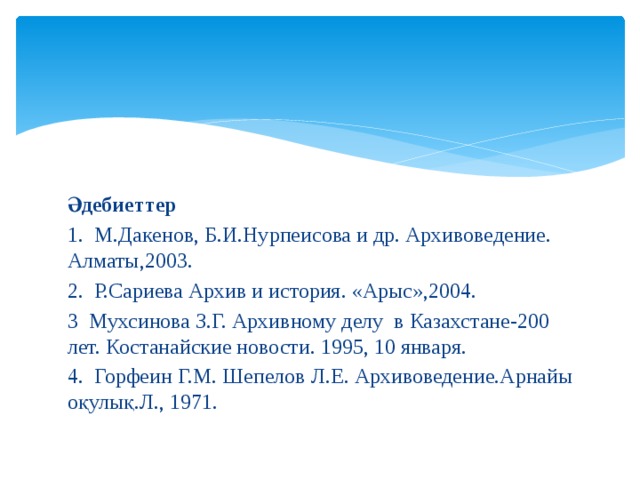 Әдебиеттер 1. М.Дакенов, Б.И.Нурпеисова и др. Архивоведение. Алматы,2003. 2. Р.Сариева Архив и история. «Арыс»,2004. 3 Мухсинова З.Г. Архивному делу в Казахстане-200 лет. Костанайские новости. 1995, 10 января. 4. Горфеин Г.М. Шепелов Л.Е. Архивоведение.Арнайы оқулық.Л., 1971. 