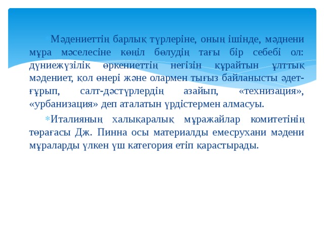 Мәдениеттің барлық түрлеріне, оның ішінде, мәднени мұра мәселесіне көңіл бөлудің тағы бір себебі ол: дүниежүзілік өркениеттің негізін құрайтын ұлттық мәдениет, қол өнері және олармен тығыз байланысты әдет-ғұрып, салт-дәстүрлердің азайып, «технизация», «урбанизация» деп аталатын үрдістермен алмасуы. Италияның халықаралық мұражайлар комитетінің төрағасы Дж. Пинна осы материалды емесрухани мәдени мұраларды үлкен үш категория етіп қарастырады. 